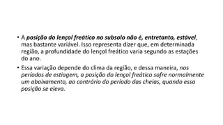 • A posição do lençol freático no subsolo não é, entretanto, estável,
mas bastante variável. Isso representa dizer que, em determinada
região, a profundidade do lençol freático varia segundo as estações
do ano.
• Essa variação depende do clima da região, e dessa maneira, nos
períodos de estiagem, a posição do lençol freático sofre normalmente
um abaixamento, ao contrário do período das cheias, quando essa
posição se eleva.
 