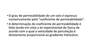 • O grau de permeabilidade de um solo é expresso
numericamente pelo “coeficiente de permeabilidade”.
• A determinação do coeficiente de permeabilidade é
feita tendo em vista a lei experimental de Darcy de
acordo com a qual a velocidade de percolação é
diretamente proporcional ao gradiente hidráulico.
 