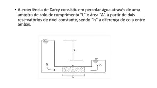 • A experiência de Darcy consistiu em percolar água através de uma
amostra de solo de comprimento “L” e área “A”, a partir de dois
reservatórios de nível constante, sendo “h” a diferença de cota entre
ambos.
 