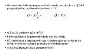 • Os resultados indicaram que a velocidade de percolação ν = Q / A é
proporcional ao gradiente hidráulico i = h / L
• Q é vazão de percolação (m/s3);
• K é o coeficiente de permeabilidade do solo (m/s);
• h/L representa a carga que dissipa na percolação por unidade de
comprimento é chamada de coeficiente hidráulico (i);
• A é a área transversal ao escoamento m2;
 
