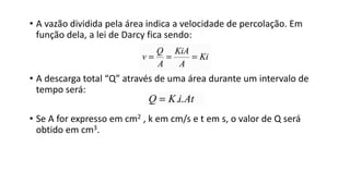 • A vazão dividida pela área indica a velocidade de percolação. Em
função dela, a lei de Darcy fica sendo:
• A descarga total “Q” através de uma área durante um intervalo de
tempo será:
• Se A for expresso em cm2 , k em cm/s e t em s, o valor de Q será
obtido em cm3.
 