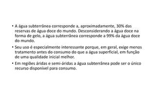 • A água subterrânea corresponde a, aproximadamente, 30% das
reservas de água doce do mundo. Desconsiderando a água doce na
forma de gelo, a água subterrânea corresponde a 99% da água doce
do mundo.
• Seu uso é especialmente interessante porque, em geral, exige menos
tratamento antes do consumo do que a água superficial, em função
de uma qualidade inicial melhor.
• Em regiões áridas e semi-áridas a água subterrânea pode ser o único
recurso disponível para consumo.
 