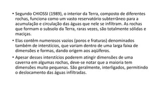 • Segundo CHIOSSI (1989), o interior da Terra, composto de diferentes
rochas, funciona como um vasto reservatório subterrâneo para a
acumulação e circulação das águas que nele se infiltram. As rochas
que formam o subsolo da Terra, raras vezes, são totalmente sólidas e
maciças.
• Elas contêm numerosos vazios (poros e fraturas) denominados
também de interstícios, que variam dentro de uma larga faixa de
dimensões e formas, dando origem aos aqüíferos.
• Apesar desses interstícios poderem atingir dimensões de uma
caverna em algumas rochas, deve-se notar que a maioria tem
dimensões muito pequenas. São geralmente, interligados, permitindo
o deslocamento das águas infiltradas.
 