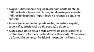 • A água subterrânea é originada predominantemente da
infiltração das águas das chuvas, sendo este processo de
infiltração de grande importância na recarga da água no
subsolo.
• A recarga depende do tipo de rocha, cobertura vegetal,
topografia, precipitação e da ocupação do solo.
• A utilização desta água é feita através de poços caseiros e
profundos, conforme a profundidade alcançada. O processo
de formação do lençol freático é mostrado na Figura 1.1.
 