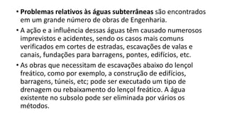 • Problemas relativos às águas subterrâneas são encontrados
em um grande número de obras de Engenharia.
• A ação e a influência dessas águas têm causado numerosos
imprevistos e acidentes, sendo os casos mais comuns
verificados em cortes de estradas, escavações de valas e
canais, fundações para barragens, pontes, edifícios, etc.
• As obras que necessitam de escavações abaixo do lençol
freático, como por exemplo, a construção de edifícios,
barragens, túneis, etc; pode ser executado um tipo de
drenagem ou rebaixamento do lençol freático. A água
existente no subsolo pode ser eliminada por vários os
métodos.
 
