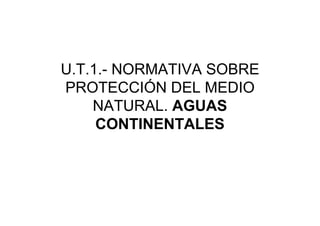 U.T.1.- NORMATIVA SOBRE
PROTECCIÓN DEL MEDIO
    NATURAL. AGUAS
     CONTINENTALES
 