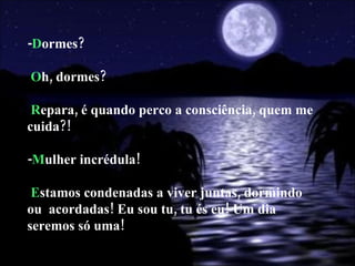 - D ormes? O h, dormes? R epara, é quando perco a consciência, quem me cuida?! - M ulher incrédula! E stamos condenadas a viver juntas, dormindo ou  acordadas! Eu sou tu, tu és eu! Um dia seremos só uma! 