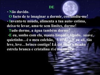 DE -  N ão duvido. O  facto de te imaginar a dormir, confundiu-me! -  I nventa-te miúda, alimenta a tua auto- estima, deixa-te levar, ama-te sem limites, dorme! T udo dorme, a água também dorme! - E  eu, sonho com ela, manto límpido, tépido,  suave, quietinho…é o meu colchão,  UHM…. E eu ali, tão leve, leve…brinco contigo! Lá em cima a minha estrela branca e cristalina ri e murmura:  