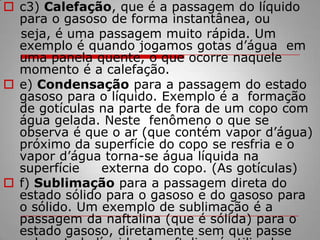 c3) Calefação, que é a passagem do líquido para o gasoso de forma instantânea, ou     seja, é uma passagem muito rápida. Um exemplo é quando jogamos gotas d’água  em uma panela quente, o que ocorre naquele momento é a calefação.e) Condensação para a passagem do estado gasoso para o líquido. Exemplo é a  formação de gotículas na parte de fora de um copo com água gelada. Neste  fenômeno o que se observa é que o ar (que contém vapor d’água) próximo da superfície do copo se resfria e o vapor d’água torna-se água líquida na superfície     externa do copo. (As gotículas)f) Sublimação para a passagem direta do estado sólido para o gasoso e do gasoso para o sólido. Um exemplo de sublimação é a passagem da naftalina (que é sólida) para o estado gasoso, diretamente sem que passe pelo estado líquido. A naftalina é utilizada para espantar baratas e traças de gavetas e armários. Ela possui um odor característico.