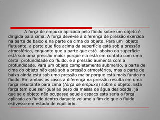 Princípio de Arquimedes: Eureca!De acordo com a lenda, isto (eureca!) foi o que Arquimedes gritou quando ele descobriu um fato importante sobre a força de empuxo. Tão importante, que o chama de princípio de Arquimedes (e tão importante que, diz a lenda, Arquimedes pulou da banheira e correu pelas ruas após a descoberta). 