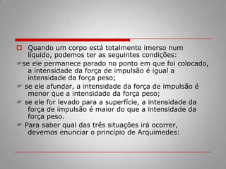 Princípio de Arquimedes : Um objeto que está parcialmente, ou completamente, submerso em um fluido, sofrerá uma força de empuxo igual ao peso do fluido que objeto desloca. 