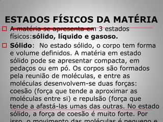 ESTADOS FÍSICOS DA MATÉRIAA matéria se apresenta em 3 estados físicos:sólido, líquido e gasoso.Sólido:  No estado sólido, o corpo tem forma e volume definidos. A matéria em estado sólido pode se apresentar compacta, em pedaços ou em pó. Os corpos são formados pela reunião de moléculas, e entre as moléculas desenvolvem-se duas forças: coesão (força que tende a aproximar as moléculas entre si) e repulsão (força que tende a afastá-las umas das outras. No estado sólido, a força de coesão é muito forte. Por isso, o movimento das moléculas é pequeno e elas apenas vibram.