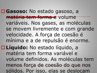 Gasoso: No estado gasoso, a matéria tem forma e volume variáveis. Nos gases, as moléculas se movem livremente e com grande velocidade. A força de coesão é mínima e a de repulsão é enorme.Líquido: No estado líquido, a matéria tem forma variável e volume definidos. As moléculas tem menos força de coesão do que nos sólidos. Por isso, elas se deslocam mais.