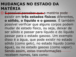 MUDANÇAS NO ESTADO DA MATÉRIAÉ possível perceber que a matéria pode existir em três estados físicos diferentes, o sólido, o líquido e o gasoso. É também possível verificar que alguns corpos podem mudar de estado físico, ou seja, deixar de ser sólido e passar para líquido e do líquido passar para o estado gasoso. Um exemplo disso é a água, que pode existir no estado sólido (como gelo), no estado líquido (como água), ou no estado gasoso (como vapor). Sendo assim, estas transformações recebem nomes, tais como: