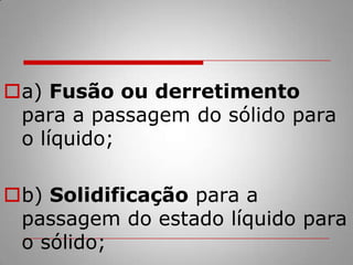 a) Fusão ou derretimento para a passagem do sólido para o líquido;b) Solidificação para a passagem do estado líquido para o sólido;