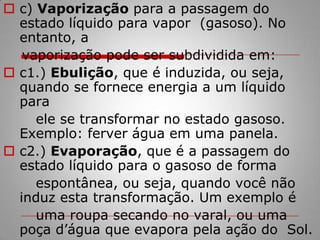 c) Vaporização para a passagem do estado líquido para vapor  (gasoso). No entanto, a       vaporização pode ser subdividida em:c1.) Ebulição, que é induzida, ou seja, quando se fornece energia a um líquido para        ele se transformar no estado gasoso. Exemplo: ferver água em uma panela.c2.) Evaporação, que é a passagem do estado líquido para o gasoso de forma       espontânea, ou seja, quando você não induz esta transformação. Um exemplo é        uma roupa secando no varal, ou uma poça d’água que evapora pela ação do  Sol.