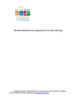 Año Internacional de la cooperación en la esfera del agua




       Contacto de prensa: Agnès Bardon, Servicio de prensa de la UNESCO. Teléfono:
+33 (0) 1 45681764. Correo electrónico: a.bardon@unesco.org
 
