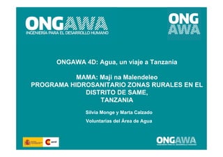 ONGAWA 4D: Agua, un viaje a Tanzania

           MAMA: Maji na Malendeleo
PROGRAMA HIDROSANITARIO ZONAS RURALES EN EL
             DISTRITO DE SAME,
                 TANZANIA
              Silvia Monge y Marta Calzado
              Voluntarias del Área de Agua


                                             1
 