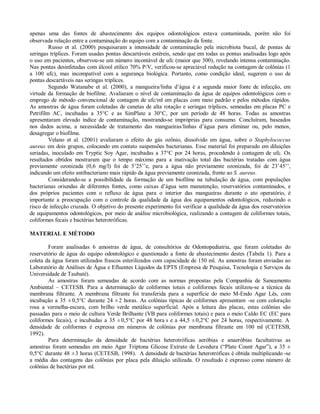 apenas uma das fontes de abastecimento dos equipos odontológicos estava contaminada, porém não foi
observada relação entre a contaminação do equipo com a contaminação da fonte.
Russo et al. (2000) pesquisaram a intensidade de contaminação pela microbiota bucal, de pontas de
seringas tríplices. Foram usadas pontas descartáveis estéreis, sendo que em todas as pontas analisadas logo após
o uso em pacientes, observou-se um número incontável de ufc (maior que 300), revelando intensa contaminação.
Nas pontas desinfetadas com álcool etílico 70% P/V, verificou-se apreciável redução na contagem de colônias (1
a 100 ufc), mas incompatível com a segurança biológica. Portanto, como condição ideal, sugerem o uso de
pontas descartáveis nas seringas tríplices.
Segundo Watanabe et al. (2000), a mangueira/linha d’água é a segunda maior fonte de infecção, em
virtude da formação de biofilme. Avaliaram o nível de contaminação da água de equipos odontológicos com o
emprego de método convencional de contagem de ufc/ml em placas com meio padrão e pelos métodos rápidos.
As amostras de água foram coletadas de canetas de alta rotação e seringas tríplices, semeadas em placas PC e
Petrifilm AC, incubadas a 35°C e as SimPlate a 30°C, por um período de 48 horas. Todas as amostras
apresentaram elevado índice de contaminação, mostrando-se impróprias para consumo. Concluíram, baseados
nos dados acima, a necessidade de tratamento das mangueiras/linhas d’água para eliminar ou, pelo menos,
desagregar o biofilme.
Velano et al. (2001) avaliaram o efeito do gás ozônio, dissolvido em água, sobre o Staphylococcus
aureus em dois grupos, colocando em contato suspensões bacterianas. Esse material foi preparado em diluições
seriadas, inoculado em Tryptic Soy Agar, incubadas a 37°C por 24 horas, procedendo à contagem de ufc. Os
resultados obtidos mostraram que o tempo máximo para a inativação total das bactérias tratadas com água
previamente ozonizada (0,6 mg/l) foi de 5’25’’e, para a água não previamente ozonizada, foi de 23’45’’,
indicando um efeito antibacteriano mais rápido da água previamente ozonizada, frente ao S. aureus.
Considerando-se a possibilidade da formação de um biofilme na tubulação de água, com populações
bacterianas oriundas de diferentes fontes, como caixas d’água sem manutenção, reservatórios contaminados, e
dos próprios pacientes com o refluxo de água para o interior das mangueiras durante o ato operatório, é
importante a preocupação com o controle da qualidade da água dos equipamentos odontológicos, reduzindo o
risco de infecção cruzada. O objetivo do presente experimento foi verificar a qualidade da água dos reservatórios
de equipamentos odontológicos, por meio de análise microbiológica, realizando a contagem de coliformes totais,
coliformes fecais e bactérias heterotróficas.
MATERIAL E MÉTODO
Foram analisadas 6 amostras de água, de consultórios de Odontopediatria, que foram coletadas do
reservatório de água do equipo odontológico e questionado a fonte de abastecimento destes (Tabela 1). Para a
coleta da água foram utilizados frascos esterilizados com capacidade de 150 ml. As amostras foram enviadas ao
Laboratório de Análises de Água e Efluentes Líquidos da EPTS (Empresa de Pesquisa, Tecnologia e Serviços da
Universidade de Taubaté).
As amostras foram semeadas de acordo com as normas propostas pela Companhia de Saneamento
Ambiental – CETESB. Para a determinação de coliformes totais e coliformes fecais utilizou-se a técnica da
membrana filtrante. A membrana filtrante foi transferida para a superfície do meio M-Endo Agar Lês, com
incubação a 35 ± 0,5°C durante 24 ± 2 horas. As colônias típicas de coliformes apresentam -se com coloração
rosa a vermelha-escura, com brilho verde metálico superficial. Após a leitura das placas, estas colônias são
passadas para o meio de cultura Verde Brilhante (VB para coliformes totais) e para o meio Caldo EC (EC para
coliformes fecais), e incubadas a 35 ± 0,5°C por 48 hora s e a 44,5 ± 0,2°C por 24 horas, respectivamente. A
densidade de coliformes é expressa em números de colônias por membrana filtrante em 100 ml (CETESB,
1992).
Para determinação da densidade de bactérias heterotróficas aeróbias e anaeróbias facultativas as
amostras foram semeadas em meio Agar Triptona Glicose Extrato de Levedura (“Plate Count Agar”), a 35 ±
0,5°C durante 48 ± 3 horas (CETESB, 1998). A densidade de bactérias heterotróficas é obtida multiplicando -se
a média das contagens das colônias por placa pela diluição utilizada. O resultado é expresso como número de
colônias de bactérias por ml.

 