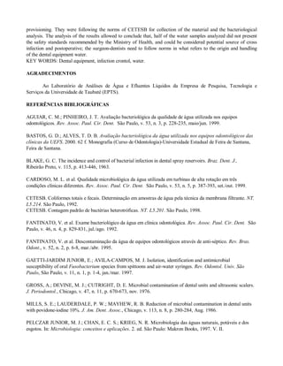 provisioning. They were following the norms of CETESB for collection of the material and the bacteriological
analysis. The analysis of the results allowed to conclude that, half of the water samples analyzed did not present
the safety standards recommended by the Ministry of Health, and could be considered potential source of cross
infection and postoperative; the surgeon-dentists need to follow norms in what refers to the origin and handling
of the dental equipment water.
KEY WORDS: Dental equipment, infection crontol, water.
AGRADECIMENTOS
Ao Laboratório de Análises de Água e Efluentes Líquidos da Empresa de Pesquisa, Tecnologia e
Serviços da Universidade de Taubaté (EPTS).
REFERÊNCIAS BIBLIOGRÁFICAS
AGUIAR, C. M.; PINHEIRO, J. T. Avaliação bacteriológica da qualidade de água utilizada nos equipos
odontológicos. Rev. Assoc. Paul. Cir. Dent. São Paulo, v. 53, n. 3, p. 228-235, maio/jun. 1999.
BASTOS, G. D.; ALVES, T. D. B. Avaliação bacteriológica da água utilizada nos equipos odontológicos das
clínicas da UEFS. 2000. 62 f. Monografia (Curso de Odontologia)-Universidade Estadual de Feira de Santana,
Feira de Santana.
BLAKE, G. C. The incidence and control of bacterial infection in dental spray reservoirs. Braz. Dent. J.,
Ribeirão Preto, v. 115, p. 413-446, 1963.
CARDOSO, M. L. et al. Qualidade microbiológica da água utilizada em turbinas de alta rotação em três
condições clínicas diferentes. Rev. Assoc. Paul. Cir. Dent. São Paulo, v. 53, n. 5, p. 387-393, set./out. 1999.
CETESB. Coliformes totais e fecais. Determinação em amostras de água pela técnica da membrana filtrante. NT.
L5.214. São Paulo, 1992.
CETESB. Contagem padrão de bactérias heterotróficas. NT. L5.201. São Paulo, 1998.
FANTINATO, V. et al. Exame bacteriológico da água em clínica odontológica. Rev. Assoc. Paul. Cir. Dent. São
Paulo, v. 46, n. 4, p. 829-831, jul./ago. 1992.
FANTINATO, V. et al. Descontaminação da água de equipos odontológicos através de anti-séptico. Rev. Bras.
Odont., v. 52, n. 2, p. 6-8, mar./abr. 1995.
GAETTI-JARDIM JUNIOR, E.; AVILA-CAMPOS, M. J. Isolation, identification and antimicrobial
susceptibility of oral Fusobacterium species from spittoons and air-water syringes. Rev. Odontol. Univ. São
Paulo, São Paulo, v. 11, n. 1, p. 1-4, jan./mar. 1997.
GROSS, A.; DEVINE, M. J.; CUTRIGHT, D. E. Microbial contamination of dental units and ultrasonic scalers.
J. Periodontol., Chicago, v. 47, n. 11, p. 670-673, nov. 1976.
MILLS, S. E.; LAUDERDALE, P. W.; MAYHEW, R. B. Reduction of microbial contamination in dental units
with povidone-iodine 10%. J. Am. Dent. Assoc., Chicago, v. 113, n. 8, p. 280-284, Aug. 1986.
PELCZAR JUNIOR, M. J.; CHAN, E. C. S.; KRIEG, N. R. Microbiologia das águas naturais, potáveis e dos
esgotos. In: Microbiologia: conceitos e aplicações. 2. ed. São Paulo: Makron Books, 1997. V. II.

 