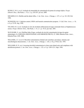 RUSSO, E. M. A. et al. Avaliação da intensidade de contaminação de pontas de seringa tríplice. Pesqui.
Odontol. Bras., São Paulo, v. 14, n. 3, p. 243-247, jul./set. 2000.
SHEARER, B. G. Biofilm and the dental office. J. Am. Dent. Assoc., Chicago, v. 127, n. 2, p. 181-189, Feb.
1996.
SCHAEFER, M. E. Infection control, OSHA and hazards communication program. J. Calif. Dent. Assoc., v. 18,
n. 8, p. 53-58, Aug. 1990.
VELANO, H. E. et al. Avaliação in vitro da atividade antibacteriana da água ozonizada frente ao Staphylococcus
aureus. Pesqui. Odontol. Bras., São Paulo, v. 15, n. 1, p. 18-22, jan./mar. 2001.
WATANABE, E. et al. Biofilme linha d’água: avaliação do nível de contaminação da água do equipo
odontológico. In: JORNADA ODONTOLÓGICA DE RIBEIRÃO PRETO, 22. 2000, Ribeirão Preto. Anais...
Ribeirão Preto: USP, 2000.
WILLIAMS, J. F. et al. D. Microbial contamination of dental unit waterlines: prevalence, intensity and
microbiological characteristics. J. Am. Dent. Assoc., Chicago, v. 124, n. 10, p. 59-65, Oct. 1993.
WILLIAMS, H. N. et al. Assessing microbial contamination in clean water dental units and compliance with
desinfection protocol. J. Am. Dent. Assoc., Chicago, v. 125, n. 9, p. 1205-1211, Sept. 1994.

 