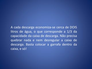 A cada descarga economiza-se cerca de DOIS
litros de água, o que corresponde a 1/3 da
capacidade da caixa de descarga. Não precisa
quebrar nada e nem desregular a caixa de
descarga. Basta colocar a garrafa dentro da
caixa, e só!
 
