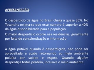 APRESENTAÇÃO
O desperdício de água no Brasil chega a quase 35%. No
Tocantins estima-se que esse número é superior a 40%
da água disponibilizada para a população.
O maior desperdício ocorre nas residências, geralmente
por falta de conscientização e informação.
A água potável quando é desperdiçada, não pode ser
aproveitada e acaba retornando ao meio ambiente
poluída por sujeira e esgoto. Quando alguém
desperdiça todos perdem, inclusive o meio ambiente.
 