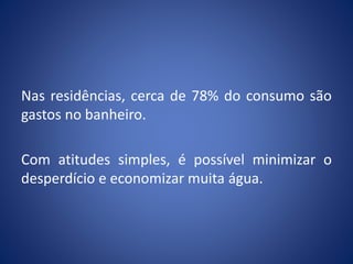 Nas residências, cerca de 78% do consumo são
gastos no banheiro.
Com atitudes simples, é possível minimizar o
desperdício e economizar muita água.
 