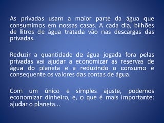 As privadas usam a maior parte da água que
consumimos em nossas casas. A cada dia, bilhões
de litros de água tratada vão nas descargas das
privadas.
Reduzir a quantidade de água jogada fora pelas
privadas vai ajudar a economizar as reservas de
água do planeta e a reduzindo o consumo e
consequente os valores das contas de água.
Com um único e simples ajuste, podemos
economizar dinheiro, e, o que é mais importante:
ajudar o planeta...
 
