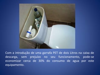 Com a introdução de uma garrafa PET de dois Litros na caixa de
descarga, sem prejuízo no seu funcionamento, pode-se
economizar cerca de 30% do consumo de agua por este
equipamento.
 