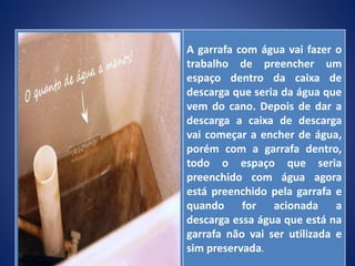 A garrafa com água vai fazer o
trabalho de preencher um
espaço dentro da caixa de
descarga que seria da água que
vem do cano. Depois de dar a
descarga a caixa de descarga
vai começar a encher de água,
porém com a garrafa dentro,
todo o espaço que seria
preenchido com água agora
está preenchido pela garrafa e
quando for acionada a
descarga essa água que está na
garrafa não vai ser utilizada e
sim preservada.
 