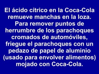 El ácido cítrico en la Coca-Cola remueve manchas en la loza. Para remover puntos de herrumbre de los parachoques cromados de automóviles, friegue el parachoques con un pedazo de papel de aluminio (usado para envolver alimentos) mojado con Coca-Cola. 