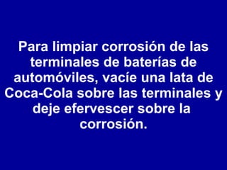 Para limpiar corrosión de las terminales de baterías de automóviles, vacíe una lata de Coca-Cola sobre las terminales y deje efervescer sobre la  corrosión. 