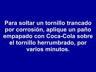 Para soltar un tornillo trancado por corrosión, aplique un paño empapado con Coca-Cola sobre el tornillo herrumbrado, por varios minutos. 