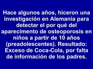 Hace algunos años, hiceron una investigación en Alemania para detectar el por qué del aparecimento de osteoporosis en niños a partir de 10 años (preadolescentes). Resultado: Exceso de Coca-Cola, por falta de información de los padres. 