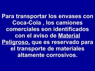Para transportar los envases con Coca-Cola , los camiones comerciales son identificados con el aviso de  Material Peligroso,  que es reservado para el transporte de materiales altamente corrosivos. 