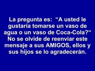 La pregunta es:  “A usted le gustaría tomarse un vaso de agua o un vaso de Coca-Cola?“ No se olvide de reenviar este mensaje a sus AMIGOS, ellos y sus hijos se lo agradecerán. 
