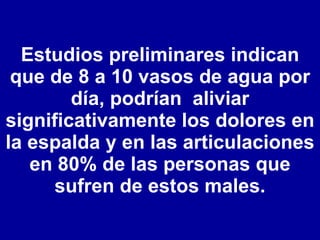 Estudios preliminares indican que de 8 a 10 vasos de agua por día, podrían  aliviar significativamente los dolores en la espalda y en las articulaciones en 80% de las personas que sufren de estos males. 