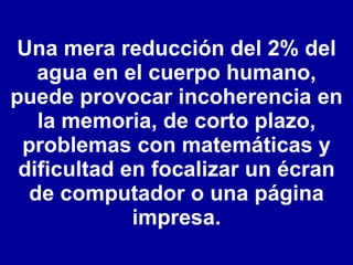 Una mera reducción del 2% del agua en el cuerpo humano, puede provocar incoherencia en la memoria, de corto plazo, problemas con matemáticas y dificultad en focalizar un écran de computador o una página impresa. 
