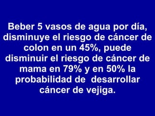 Beber 5 vasos de agua por día, disminuye el riesgo de cáncer de colon en un 45%, puede disminuir el riesgo de cáncer de mama en 79% y en 50% la probabilidad de  desarrollar cáncer de vejiga. 