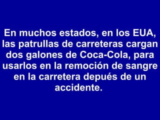 En muchos estados, en los EUA, las patrullas de carreteras cargan dos galones de Coca-Cola, para usarlos en la remoción de sangre en la carretera depués de un accidente.  