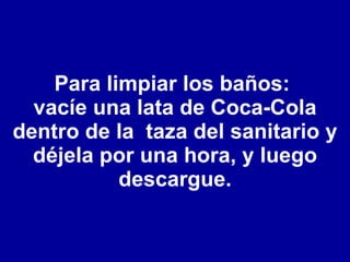 Para limpiar los baños:  vacíe una lata de Coca-Cola dentro de la  taza del sanitario y déjela por una hora, y luego descargue. 