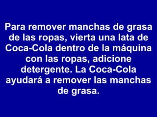 Para remover manchas de grasa de las ropas, vierta una lata de Coca-Cola dentro de la máquina con las ropas, adicione detergente. La Coca-Cola ayudará a remover las manchas de grasa. 