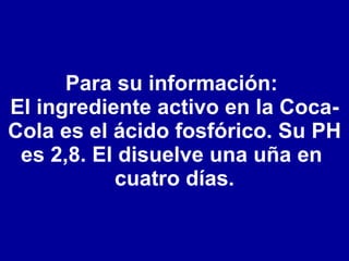 Para su información:  El ingrediente activo en la Coca-Cola es el ácido fosfórico. Su PH es 2,8. El disuelve una uña en  cuatro días. 