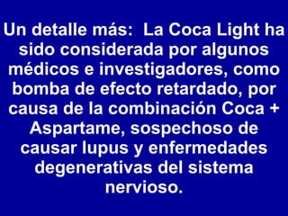 Un detalle más:  La Coca Light ha sido considerada por algunos médicos e investigadores, como bomba de efecto retardado, por causa de la combinación Coca + Aspartame, sospechoso de causar lupus y enfermedades degenerativas del sistema nervioso. 