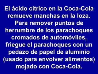 El ácido cítrico en la Coca-Cola remueve manchas en la loza. Para remover puntos de herrumbre de los parachoques cromados de automóviles, friegue el parachoques con un pedazo de papel de aluminio (usado para envolver alimentos) mojado con Coca-Cola. 