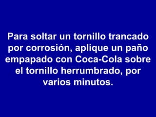 Para soltar un tornillo trancado por corrosión, aplique un paño empapado con Coca-Cola sobre el tornillo herrumbrado, por varios minutos. 
