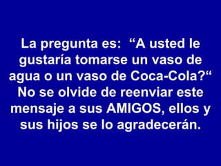 La pregunta es:  “A usted le gustaría tomarse un vaso de agua o un vaso de Coca-Cola?“ No se olvide de reenviar este mensaje a sus AMIGOS, ellos y sus hijos se lo agradecerán. 