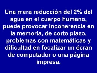 Una mera reducción del 2% del agua en el cuerpo humano, puede provocar incoherencia en la memoria, de corto plazo, problemas con matemáticas y dificultad en focalizar un écran de computador o una página impresa. 
