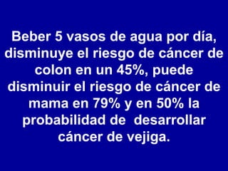 Beber 5 vasos de agua por día, disminuye el riesgo de cáncer de colon en un 45%, puede disminuir el riesgo de cáncer de mama en 79% y en 50% la probabilidad de  desarrollar cáncer de vejiga. 